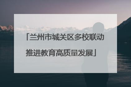 兰州市城关区多校联动推进教育高质量发展